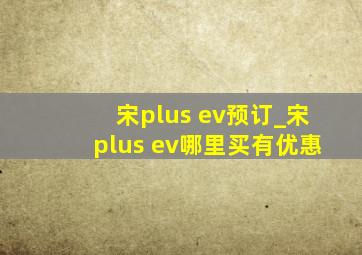 宋plus ev预订_宋plus ev哪里买有优惠